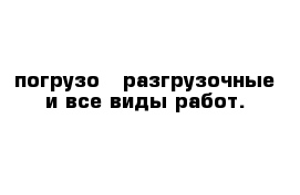 погрузо - разгрузочные и все виды работ.